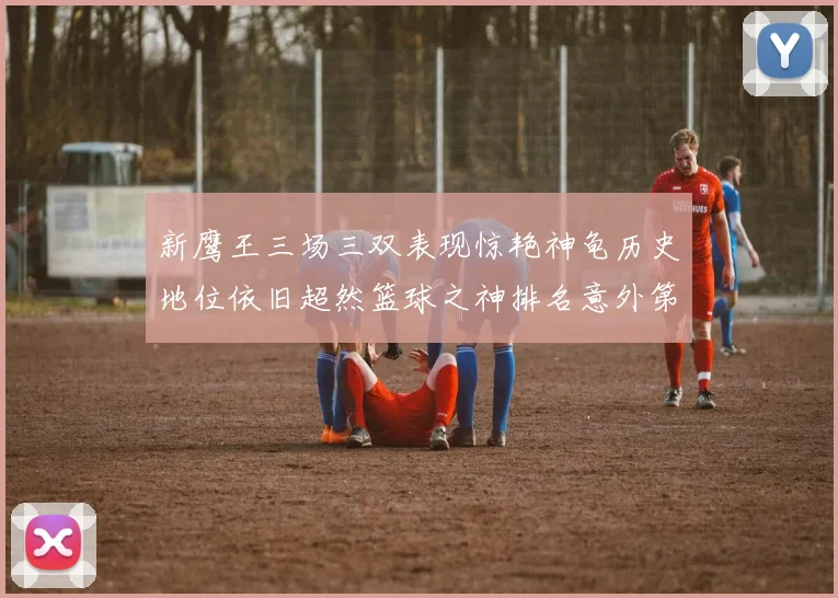 新鹰王三场三双表现惊艳神龟历史地位依旧超然篮球之神排名意外第三