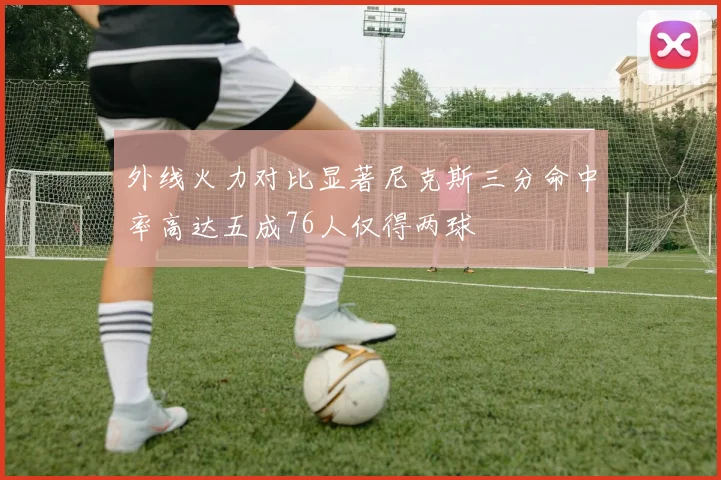 外线火力对比显著尼克斯三分命中率高达五成76人仅得两球