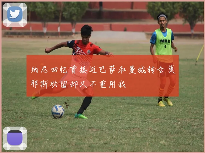 纳尼回忆曾接近巴萨和曼城转会莫耶斯劝留却又不重用我