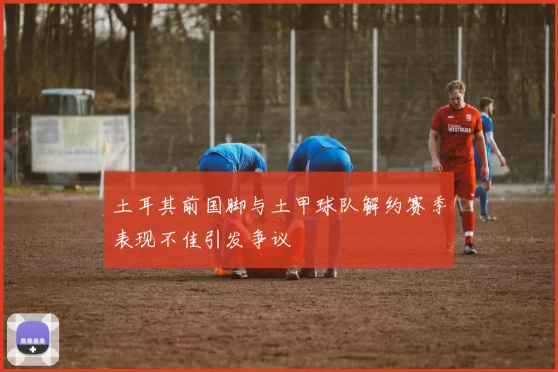 土耳其前国脚与土甲球队解约赛季表现不佳引发争议