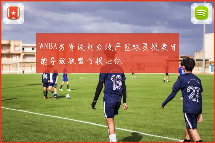 WNBA劳资谈判分歧严重球员提案可能导致联盟亏损七亿
