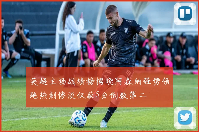 英超主场战绩榜揭晓阿森纳强势领跑热刺惨淡仅获5分倒数第二