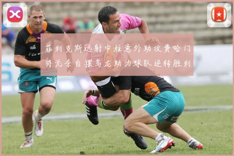 菲利克斯远射中柱意外助攻费哈门将无奈自摆乌龙助力球队逆转胜利