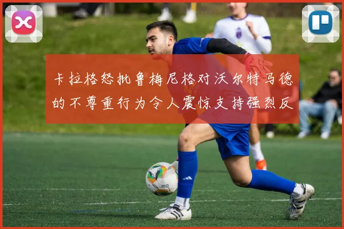 卡拉格怒批鲁梅尼格对沃尔特马德的不尊重行为令人震惊支持强烈反击