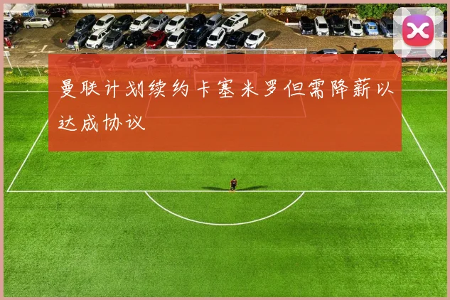 曼联计划续约卡塞米罗但需降薪以达成协议