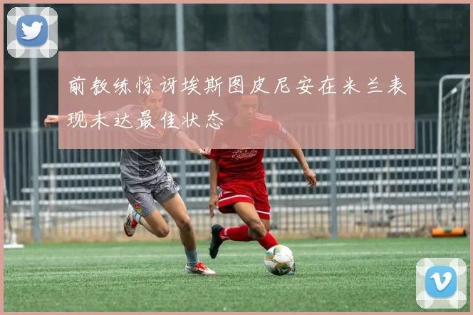 前教练惊讶埃斯图皮尼安在米兰表现未达最佳状态
