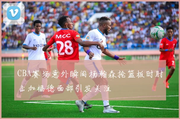CBA赛场意外瞬间杨瀚森抢篮板时肘击加福德面部引发关注