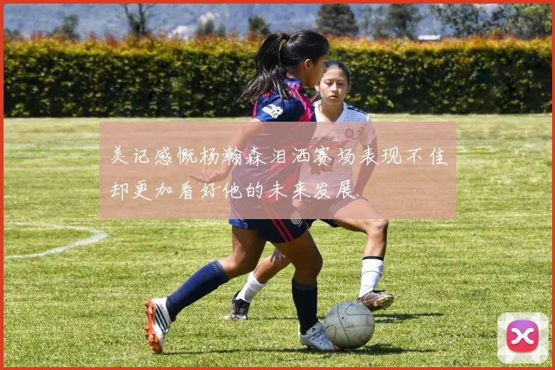 美记感慨杨瀚森泪洒赛场表现不佳却更加看好他的未来发展
