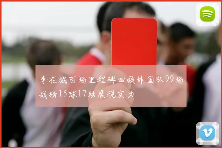 李在城百场里程碑回顾韩国队99场战绩15球17助展现实力