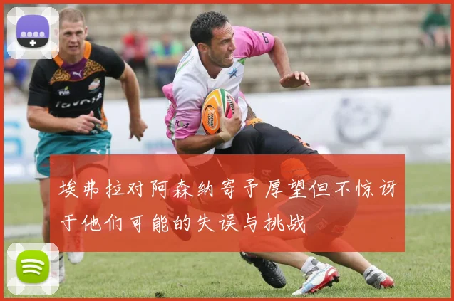 埃弗拉对阿森纳寄予厚望但不惊讶于他们可能的失误与挑战