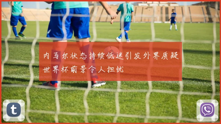 内马尔状态持续低迷引发外界质疑世界杯前景令人担忧