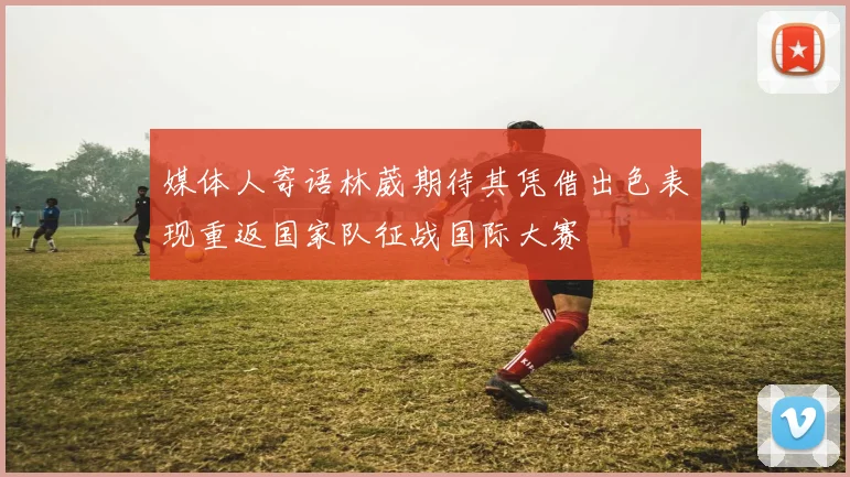 媒体人寄语林葳期待其凭借出色表现重返国家队征战国际大赛