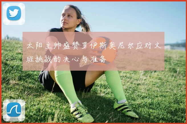 太阳主帅盛赞罗伊斯奥尼尔应对文班挑战的决心与准备