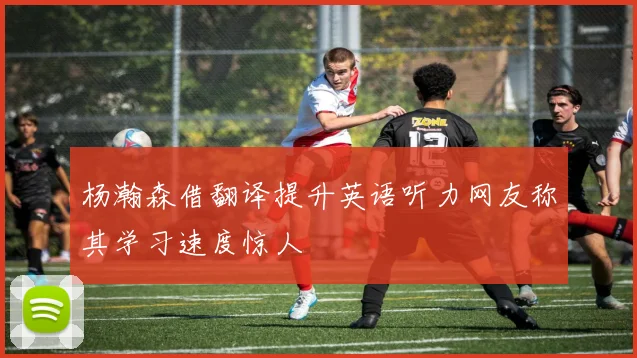 杨瀚森借翻译提升英语听力网友称其学习速度惊人
