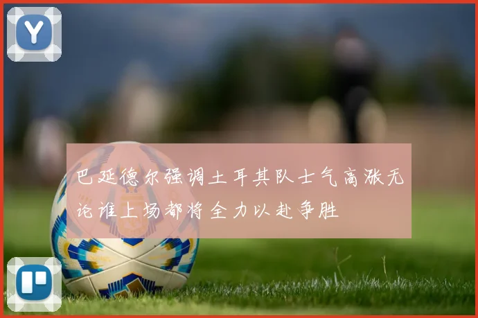巴延德尔强调土耳其队士气高涨无论谁上场都将全力以赴争胜