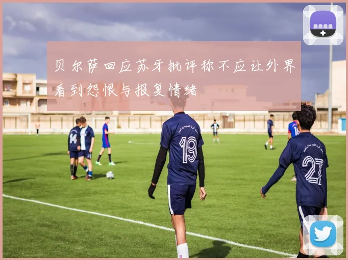 贝尔萨回应苏牙批评称不应让外界看到怨恨与报复情绪