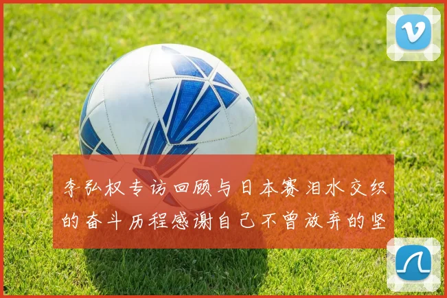 李弘权专访回顾与日本赛泪水交织的奋斗历程感谢自己不曾放弃的坚持