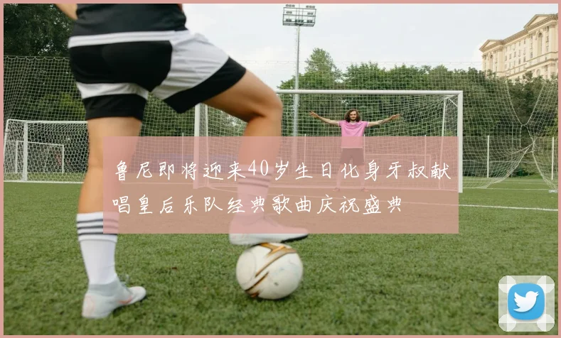 鲁尼即将迎来40岁生日化身牙叔献唱皇后乐队经典歌曲庆祝盛典