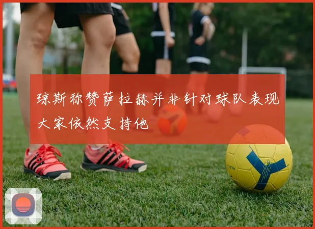 琼斯称赞萨拉赫并非针对球队表现大家依然支持他